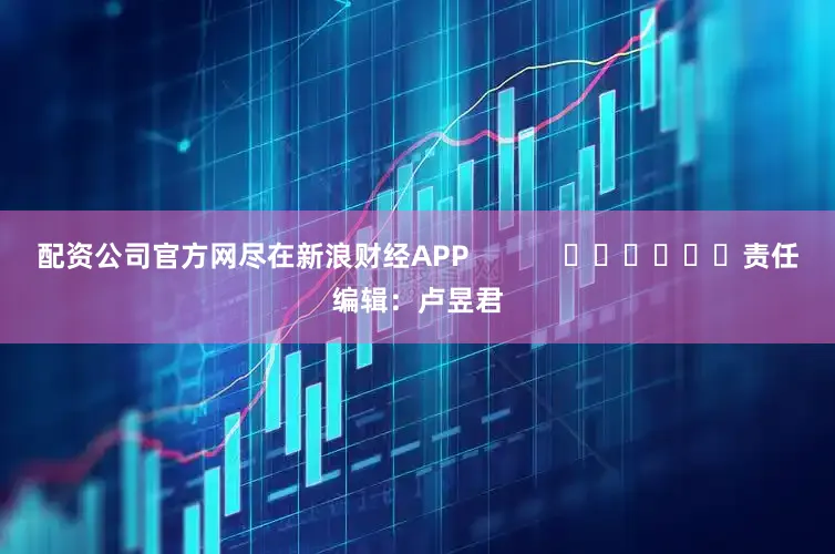 配资公司官方网尽在新浪财经APP            						责任编辑：卢昱君
