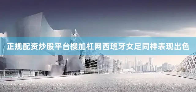 正规配资炒股平台搜加杠网西班牙女足同样表现出色