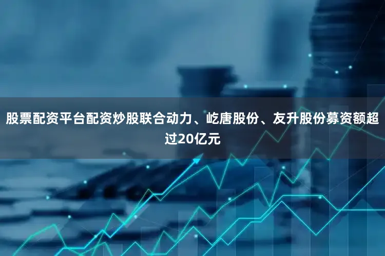 股票配资平台配资炒股联合动力、屹唐股份、友升股份募资额超过20亿元